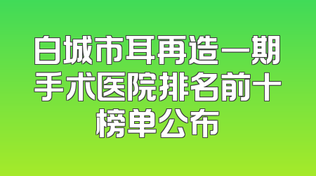 白城市耳再造一期手术医院排名前十榜单公布