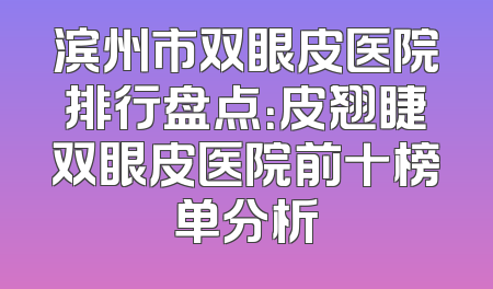 滨州市双眼皮医院排行盘点：皮翘睫双眼皮医院前十榜单分析
