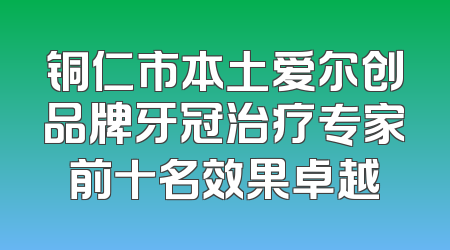 铜仁市本土爱尔创品牌牙冠治疗专家前十名效果卓越