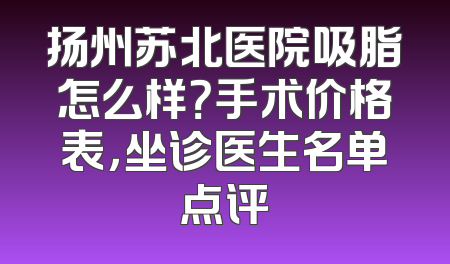 扬州苏北医院吸脂怎么样？手术价格表，坐诊医生名单点评