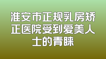 淮安市正规乳房矫正医院受到爱美人士的青睐