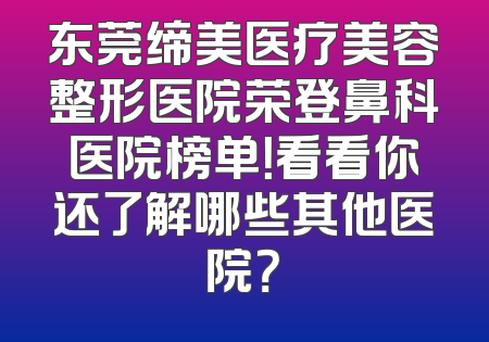 东莞缔美医疗美容整形医院荣登鼻科医院榜单！看看你还了解哪些其他医院？