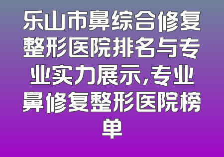 乐山市鼻综合修复整形医院排名与专业实力展示，专业鼻修复整形医院榜单