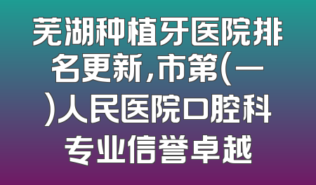 芜湖种植牙医院排名更新，市第（一）人民医院口腔科专业信誉卓越