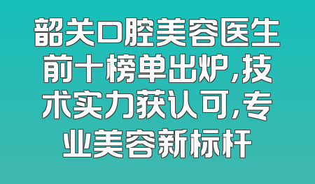 韶关口腔美容医生前十榜单出炉，技术实力获认可，专业美容新标杆