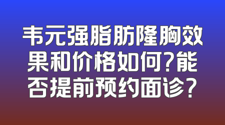 韦元强脂肪隆胸效果和价格如何？能否提前预约面诊？