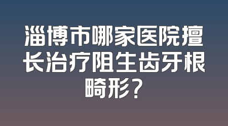 淄博市哪家医院擅长治疗阻生齿牙根畸形？