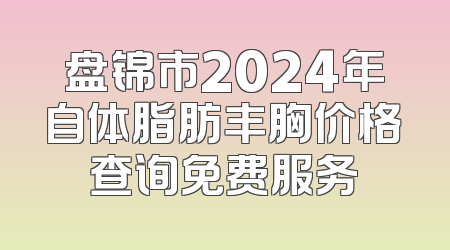 盘锦市2024年自体脂肪丰胸价格查询免费服务