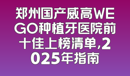 郑州国产威高WEGO种植牙医院前十佳上榜清单，2025年指南