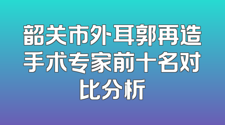 韶关市外耳郭再造手术专家前十名对比分析