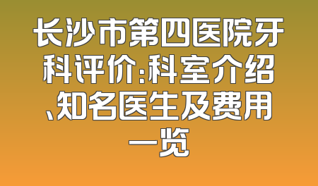 长沙市第四医院牙科评价：科室介绍、知名医生及费用一览