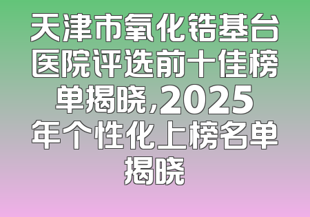 天津市氧化锆基台医院评选前十佳榜单揭晓，2025年个性化上榜名单揭晓