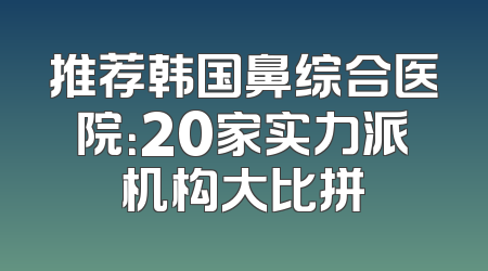 推荐韩国鼻综合医院：20家实力派机构大比拼
