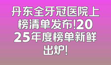 丹东全牙冠医院上榜清单发布！2025年度榜单新鲜出炉！