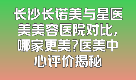 长沙长诺美与星医美美容医院对比，哪家更美？医美中心评价揭秘