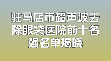 驻马店市超声波去除眼袋医院前十名强名单揭晓
