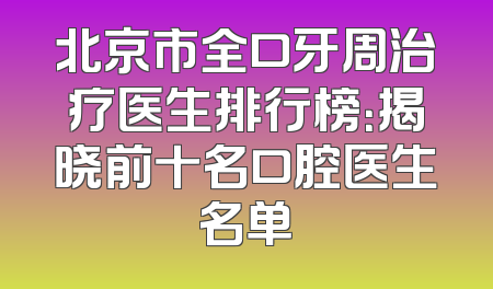 北京市全口牙周治疗医生排行榜：揭晓前十名口腔医生名单