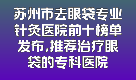 苏州市去眼袋专业针灸医院前十榜单发布，推荐治疗眼袋的专科医院