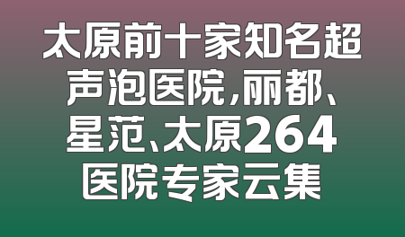 太原前十家知名超声泡医院，丽都、星范、太原264医院专家云集