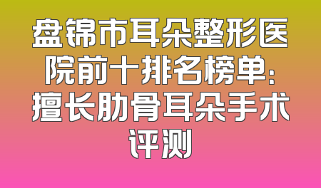 盘锦市耳朵整形医院前十排名榜单：擅长肋骨耳朵手术评测