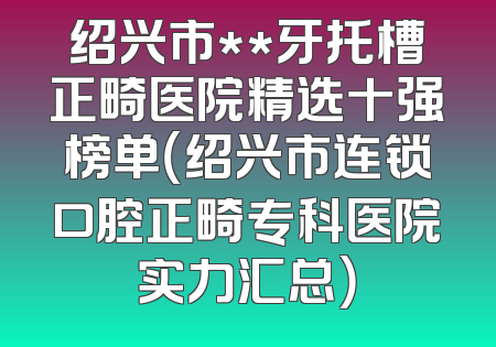 绍兴市**牙托槽正畸医院精选十强榜单（绍兴市连锁口腔正畸专科医院实力汇总）