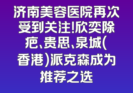 济南美容医院再次受到关注！欣奕除疤、贵思、泉城（香港）派克森成为推荐之选