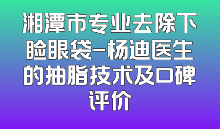 湘潭市专业去除下睑眼袋-杨迪医生的抽脂技术及口碑评价