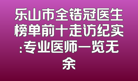 乐山市全锆冠医生榜单前十走访纪实：专业医师一览无余