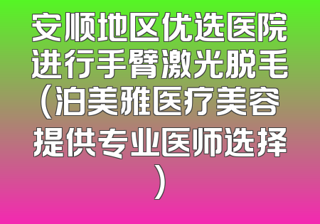安顺地区优选医院进行手臂激光脱毛（泊美雅医疗美容提供专业医师选择）