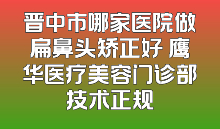晋中市哪家医院做扁鼻头矫正好 鹰华医疗美容门诊部技术正规