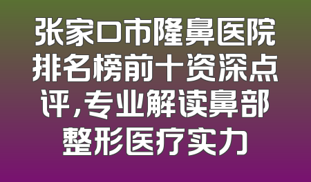 张家口市隆鼻医院排名榜前十资深点评，专业解读鼻部整形医疗实力