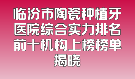临汾市陶瓷种植牙医院综合实力排名前十机构上榜榜单揭晓
