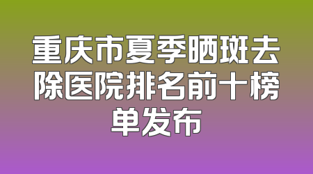 重庆市夏季晒斑去除医院排名前十榜单发布