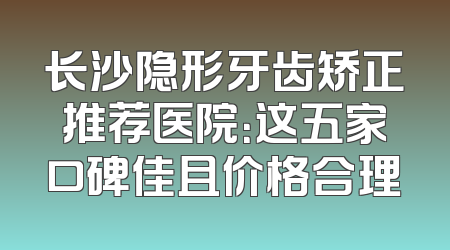 长沙隐形牙齿矫正推荐医院：这五家口碑佳且价格合理