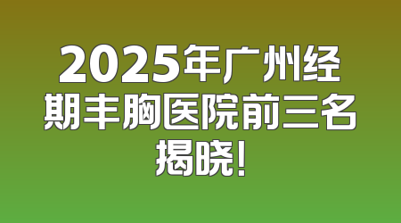 2025年广州经期丰胸医院前三名揭晓！