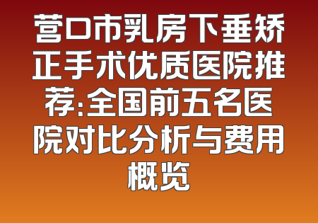 营口市乳房下垂矫正手术优质医院推荐：全国前五名医院对比分析与费用概览