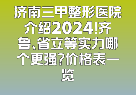 济南三甲整形医院介绍2024！齐鲁、省立等实力哪个更强？价格表一览