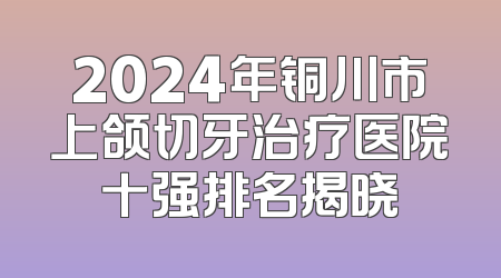 2024年铜川市上颌切牙治疗医院十强排名揭晓