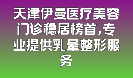 天津伊曼医疗美容门诊稳居榜首，专业提供乳晕整形服务