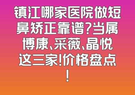 镇江哪家医院做短鼻矫正靠谱？当属博康、采薇、晶悦这三家！价格盘点！