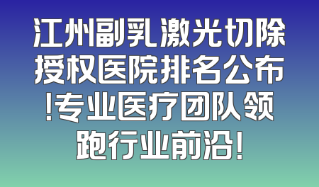 江州副乳激光切除授权医院排名公布！专业医疗团队领跑行业前沿！