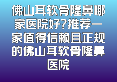 佛山耳软骨隆鼻哪家医院好？推荐一家值得信赖且正规的佛山耳软骨隆鼻医院