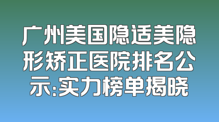 广州美国隐适美隐形矫正医院排名公示：实力榜单揭晓