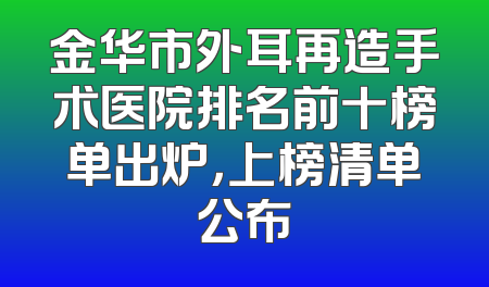 金华市外耳再造手术医院排名前十榜单出炉，上榜清单公布