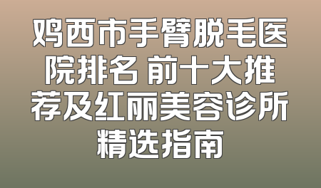 鸡西市手臂脱毛医院排名 前十大推荐及红丽美容诊所精选指南