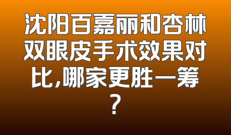 沈阳百嘉丽和杏林双眼皮手术效果对比，哪家更胜一筹？
