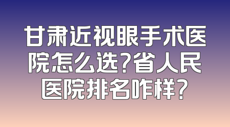 甘肃近视眼手术医院怎么选？省人民医院排名咋样？