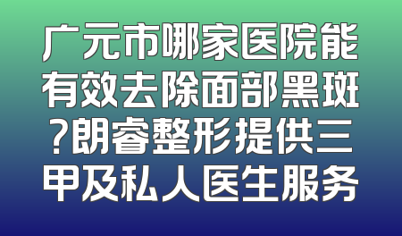 广元市哪家医院能有效去除面部黑斑？朗睿整形提供三甲及私人医生服务