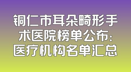 铜仁市耳朵畸形手术医院榜单公布：医疗机构名单汇总