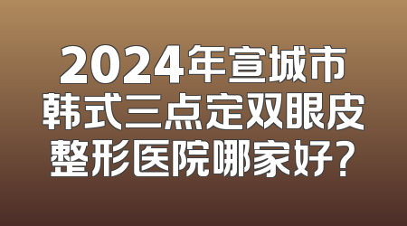 2024年宣城市韩式三点定双眼皮整形医院哪家好？